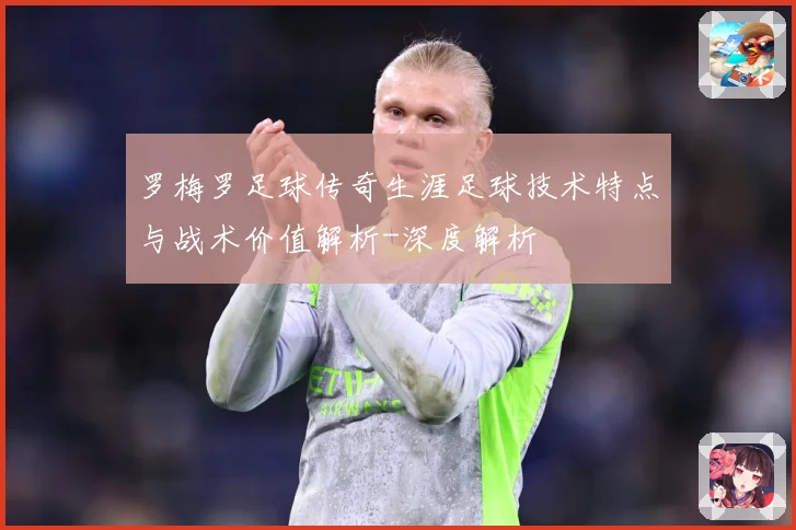 罗梅罗足球传奇生涯足球技术特点与战术价值解析-深度解析