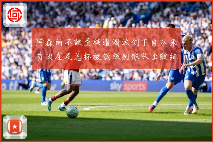 阿森纳不敌圣徒遭淘汰创下自以来首次在足总杯被低级别球队击败纪战术观察-深度解析