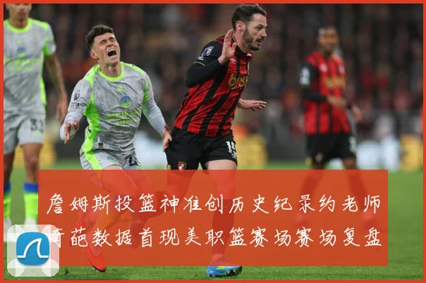 詹姆斯投篮神准创历史纪录约老师奇葩数据首现美职篮赛场赛场复盘-深度解析