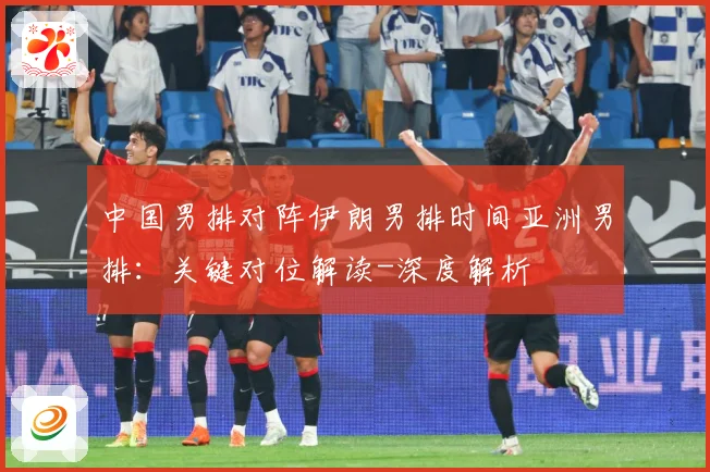 中国男排对阵伊朗男排时间亚洲男排：关键对位解读-深度解析