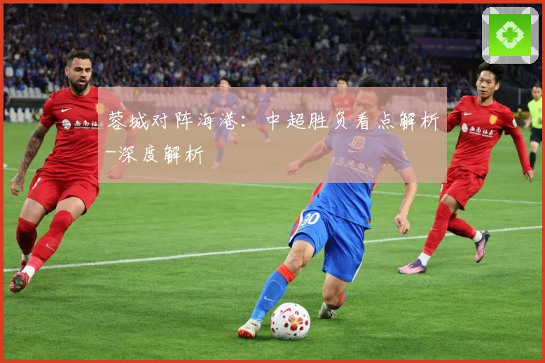 蓉城对阵海港：中超胜负看点解析-深度解析