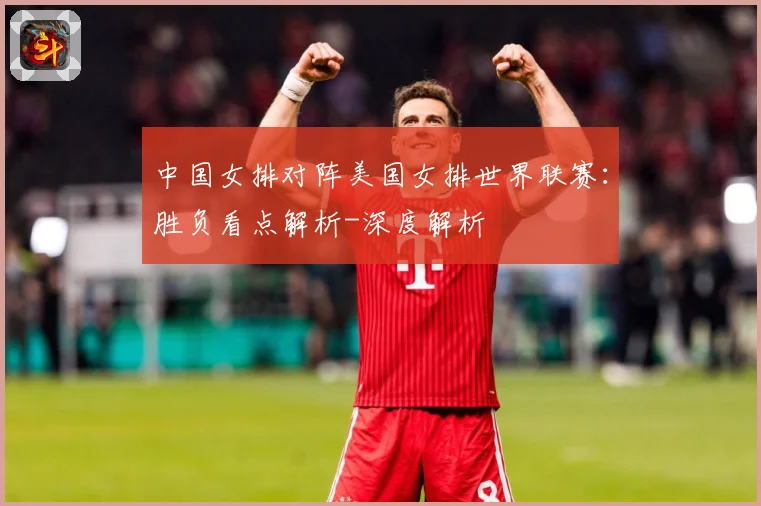 中国女排对阵美国女排世界联赛：胜负看点解析-深度解析